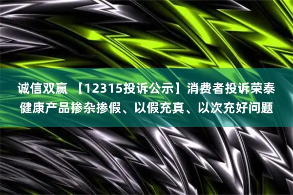 诚信双赢 【12315投诉公示】消费者投诉荣泰健康产品掺杂掺假、以假充真、以次充好问题
