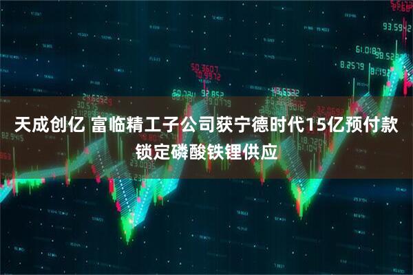 天成创亿 富临精工子公司获宁德时代15亿预付款锁定磷酸铁锂供应