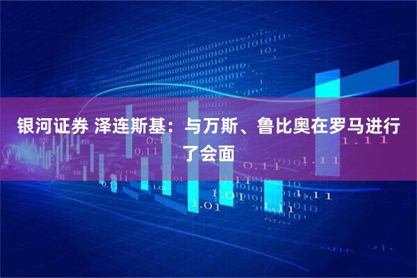 银河证券 泽连斯基：与万斯、鲁比奥在罗马进行了会面