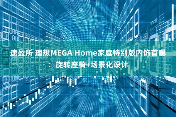 速盈所 理想MEGA Home家庭特别版内饰首曝：旋转座椅+场景化设计