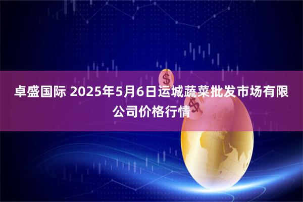 卓盛国际 2025年5月6日运城蔬菜批发市场有限公司价格行情
