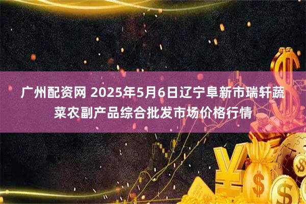广州配资网 2025年5月6日辽宁阜新市瑞轩蔬菜农副产品综合批发市场价格行情