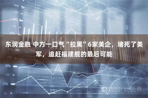 东润金融 中方一口气“拉黑”6家美企，堵死了美军，追赶福建舰的最后可能