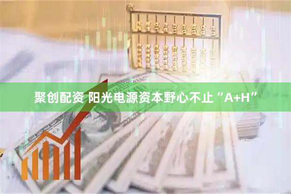 聚创配资 阳光电源资本野心不止“A+H”