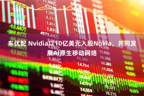 车优配 Nvidia以10亿美元入股Nokia，共同发展AI原生移动网络