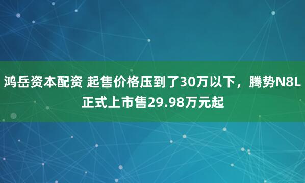 鸿岳资本配资 起售价格压到了30万以下，腾势N8L正式上市售29.98万元起
