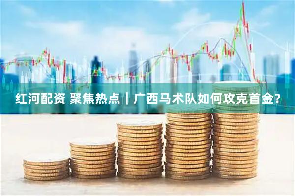 红河配资 聚焦热点｜广西马术队如何攻克首金？