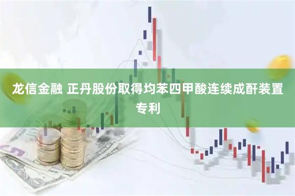龙信金融 正丹股份取得均苯四甲酸连续成酐装置专利
