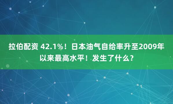 拉伯配资 42.1%！日本油气自给率升至2009年以来最高水平！发生了什么？
