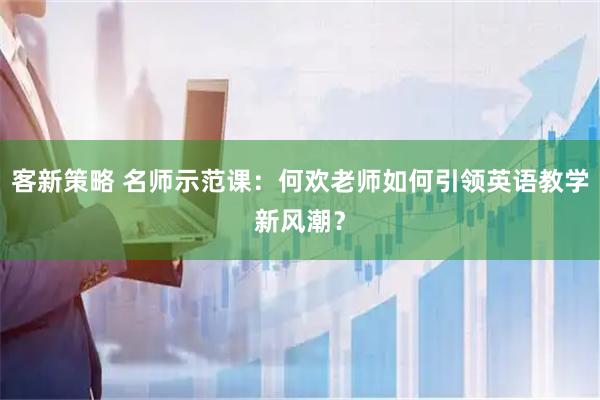 客新策略 名师示范课：何欢老师如何引领英语教学新风潮？