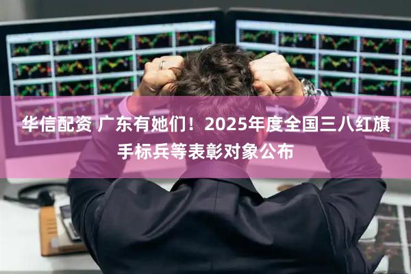 华信配资 广东有她们！2025年度全国三八红旗手标兵等表彰对象公布
