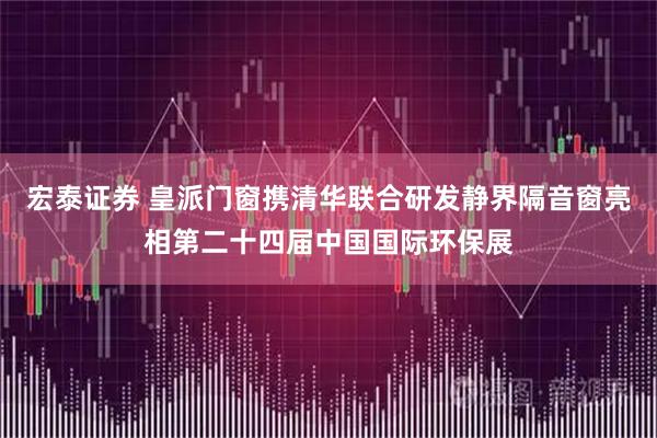 宏泰证券 皇派门窗携清华联合研发静界隔音窗亮相第二十四届中国国际环保展